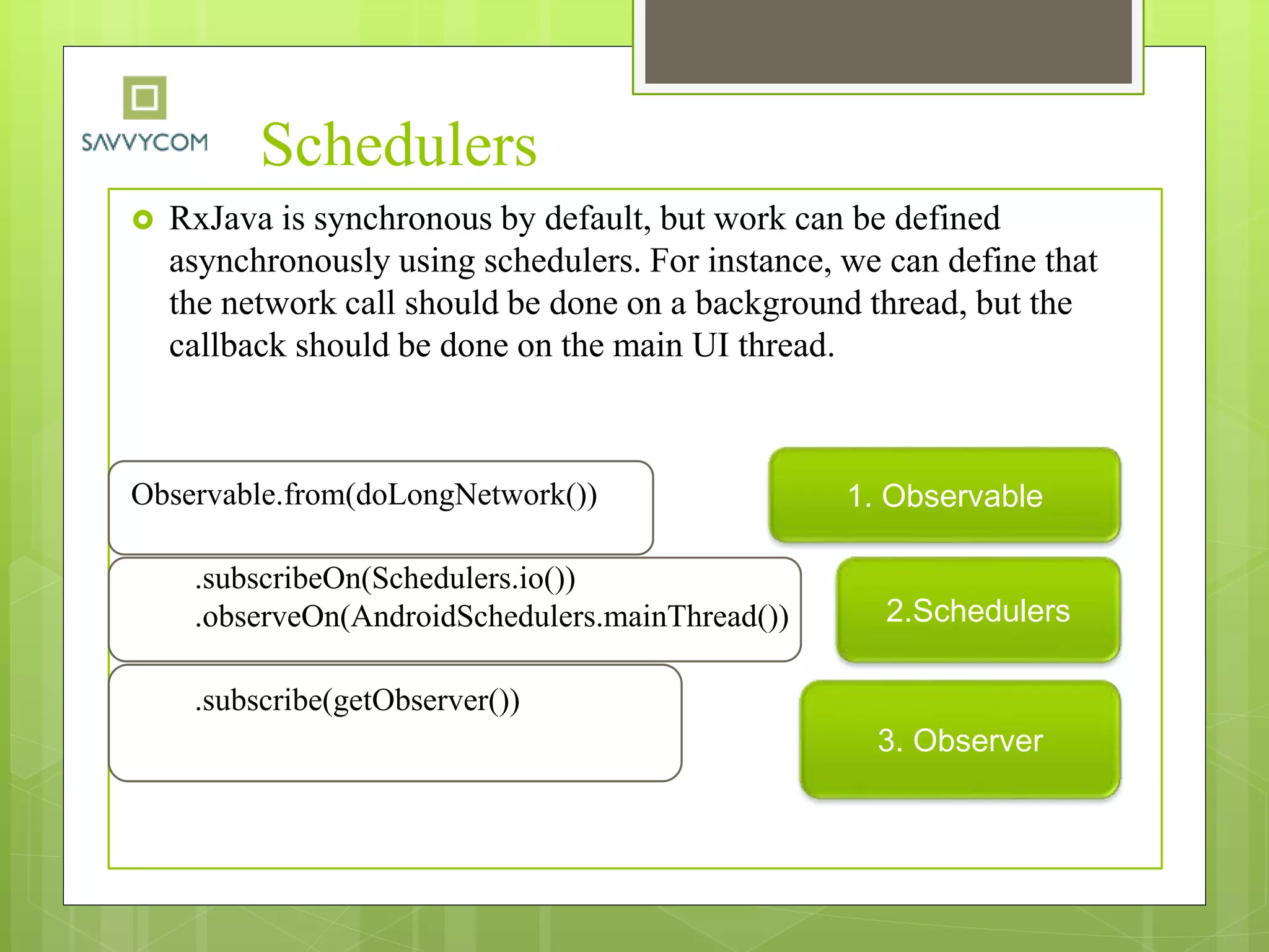 Schedulers
 RxJava is synchronous by default, but work can be defined
asynchronously using schedulers. For instance, we can define that
the network call should be done on a background thread, but the
callback should be done on the main UI thread.
Observable.from(doLongNetwork())
.subscribeOn(Schedulers.io())
.observeOn(AndroidSchedulers.mainThread())
.subscribe(getObserver())
1. Observable
2.Schedulers
3. Observer
 
