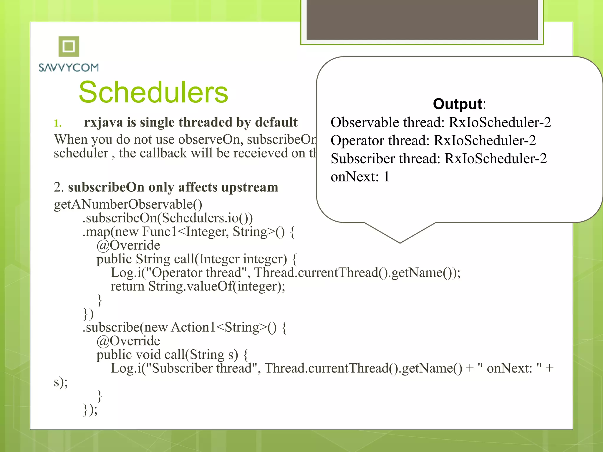 Schedulers
1. rxjava is single threaded by default
When you do not use observeOn, subscribeOn, or an operator that runs on a particular
scheduler , the callback will be receieved on the thread subscribe happened on.
2. subscribeOn only affects upstream
getANumberObservable()
.subscribeOn(Schedulers.io())
.map(new Func1<Integer, String>() {
@Override
public String call(Integer integer) {
Log.i("Operator thread", Thread.currentThread().getName());
return String.valueOf(integer);
}
})
.subscribe(new Action1<String>() {
@Override
public void call(String s) {
Log.i("Subscriber thread", Thread.currentThread().getName() + " onNext: " +
s);
}
});
Output:
Observable thread: RxIoScheduler-2
Operator thread: RxIoScheduler-2
Subscriber thread: RxIoScheduler-2
onNext: 1
 