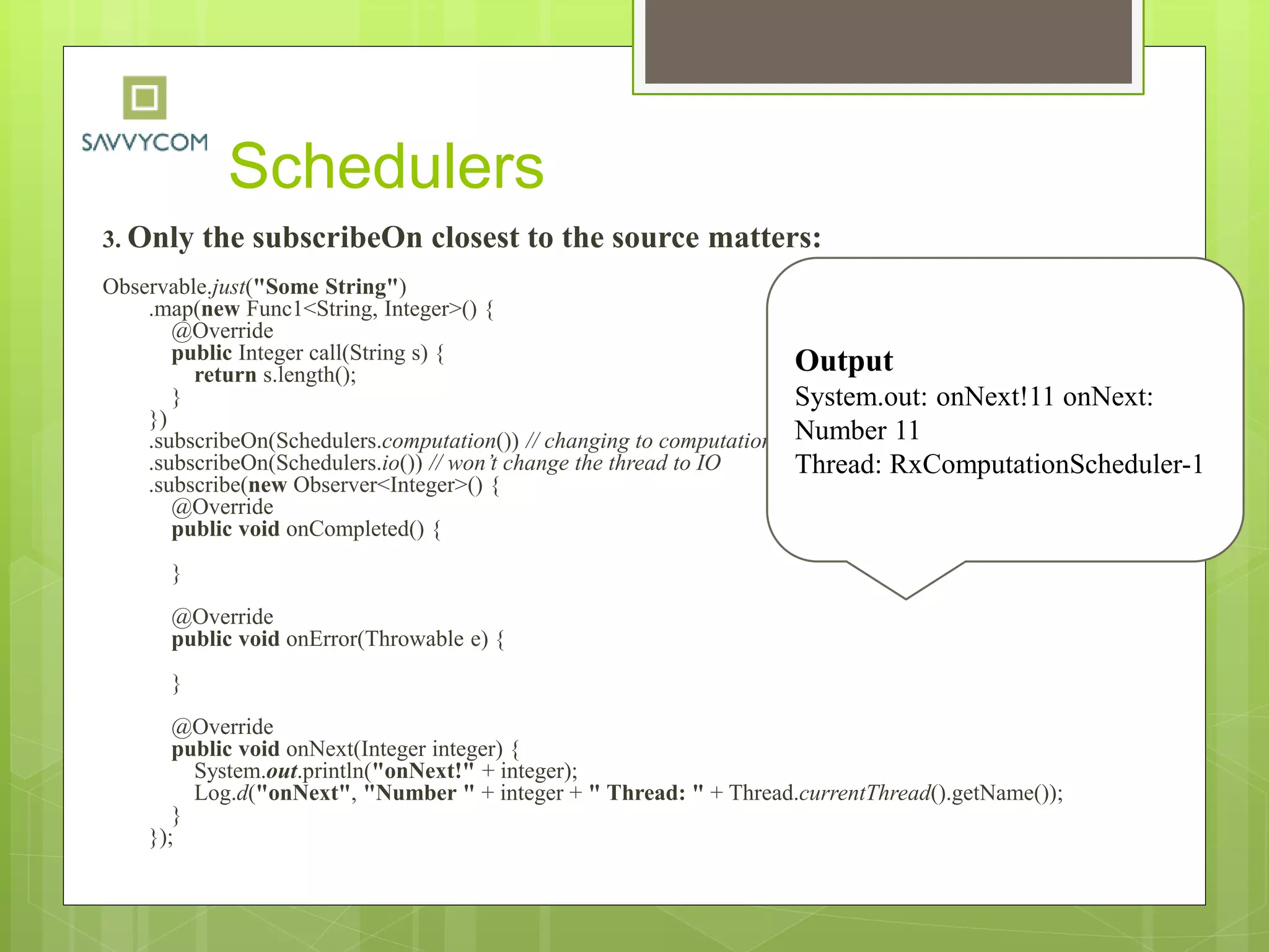 Schedulers
3. Only the subscribeOn closest to the source matters:
Observable.just("Some String")
.map(new Func1<String, Integer>() {
@Override
public Integer call(String s) {
return s.length();
}
})
.subscribeOn(Schedulers.computation()) // changing to computation
.subscribeOn(Schedulers.io()) // won’t change the thread to IO
.subscribe(new Observer<Integer>() {
@Override
public void onCompleted() {
}
@Override
public void onError(Throwable e) {
}
@Override
public void onNext(Integer integer) {
System.out.println("onNext!" + integer);
Log.d("onNext", "Number " + integer + " Thread: " + Thread.currentThread().getName());
}
});
Output
System.out: onNext!11 onNext:
Number 11
Thread: RxComputationScheduler-1
 