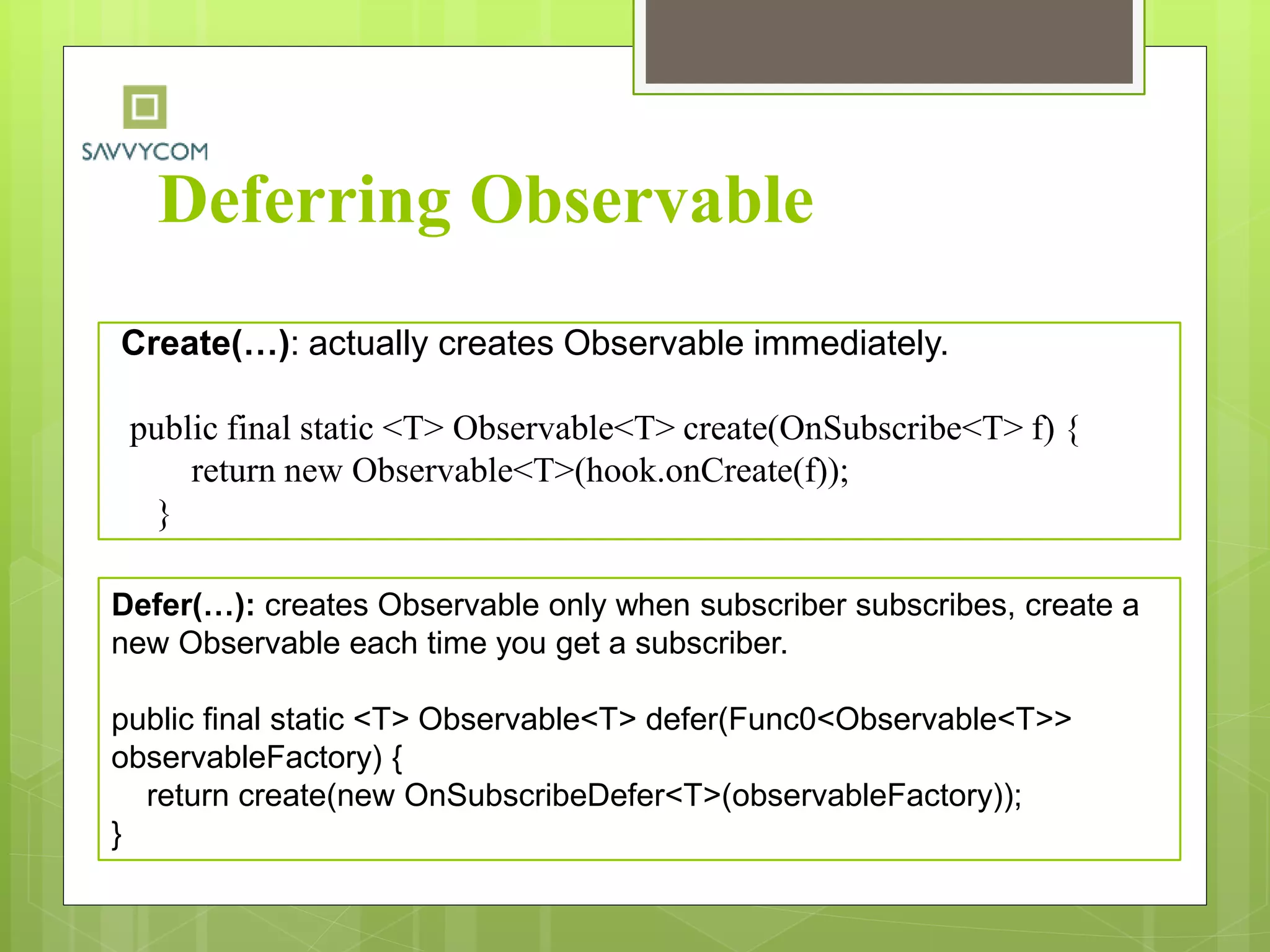 Deferring Observable
Create(…): actually creates Observable immediately.
public final static <T> Observable<T> create(OnSubscribe<T> f) {
return new Observable<T>(hook.onCreate(f));
}
Defer(…): creates Observable only when subscriber subscribes, create a
new Observable each time you get a subscriber.
public final static <T> Observable<T> defer(Func0<Observable<T>>
observableFactory) {
return create(new OnSubscribeDefer<T>(observableFactory));
}
 