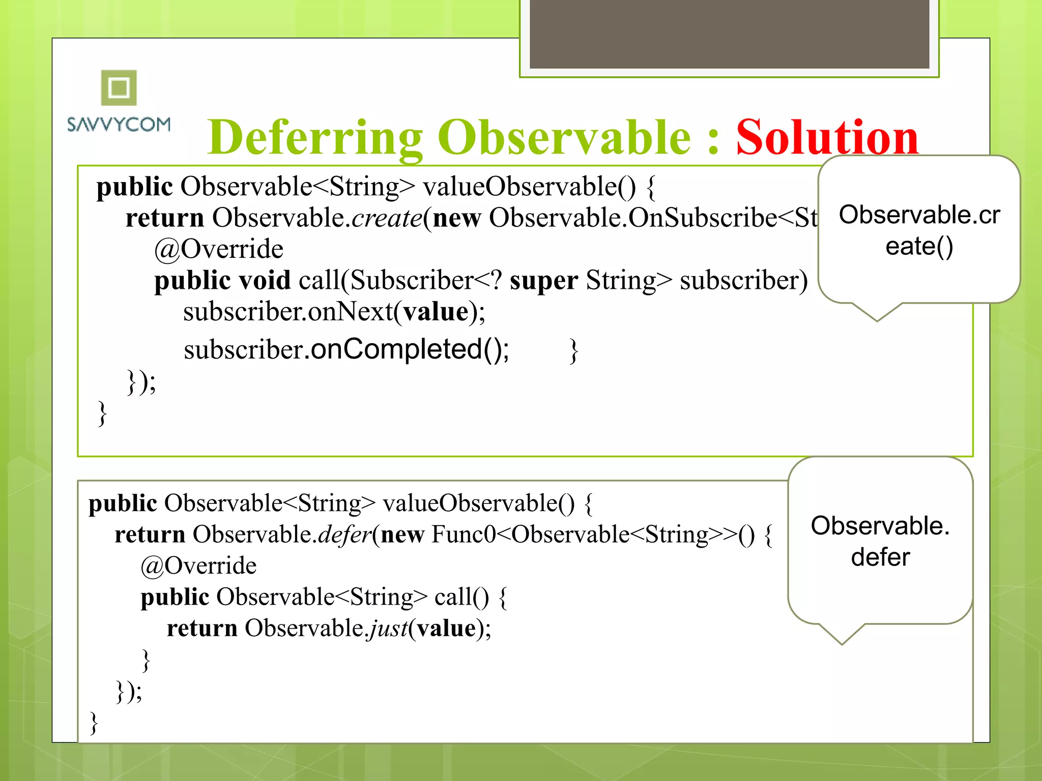 Deferring Observable : Solution
public Observable<String> valueObservable() {
return Observable.create(new Observable.OnSubscribe<String>() {
@Override
public void call(Subscriber<? super String> subscriber) {
subscriber.onNext(value);
subscriber.onCompleted(); }
});
}
Observable.cr
eate()
public Observable<String> valueObservable() {
return Observable.defer(new Func0<Observable<String>>() {
@Override
public Observable<String> call() {
return Observable.just(value);
}
});
}
Observable.
defer
 