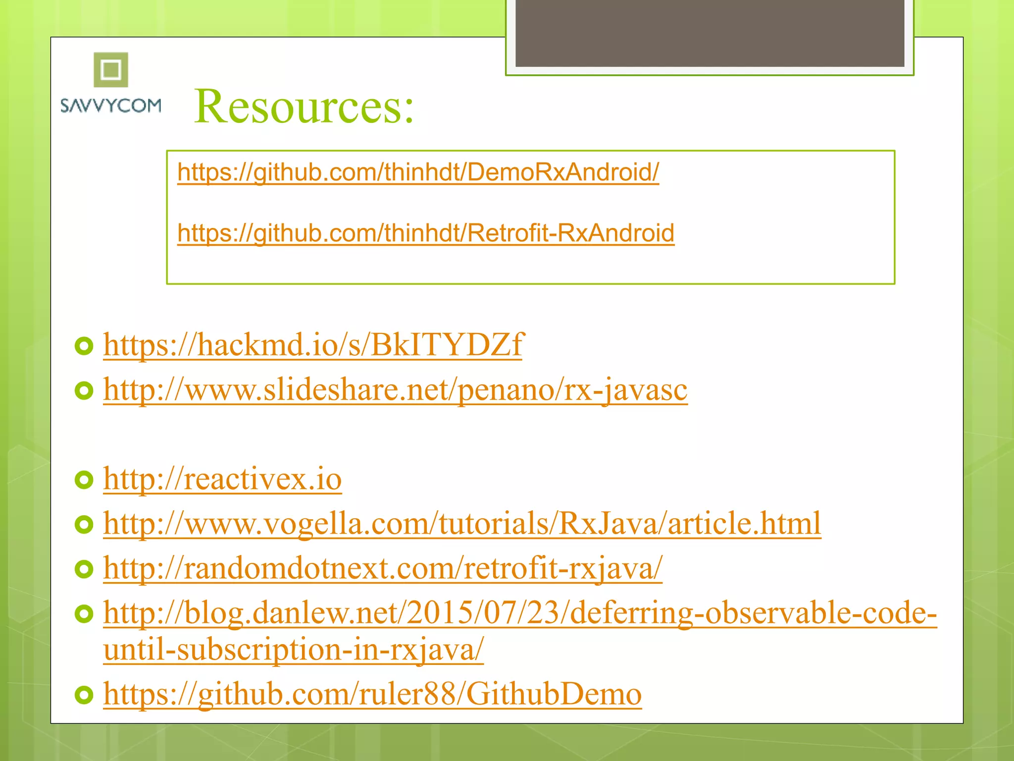 Resources:
 https://hackmd.io/s/BkITYDZf
 http://www.slideshare.net/penano/rx-javasc
 http://reactivex.io
 http://www.vogella.com/tutorials/RxJava/article.html
 http://randomdotnext.com/retrofit-rxjava/
 http://blog.danlew.net/2015/07/23/deferring-observable-code-
until-subscription-in-rxjava/
 https://github.com/ruler88/GithubDemo
https://github.com/thinhdt/DemoRxAndroid/
https://github.com/thinhdt/Retrofit-RxAndroid
 