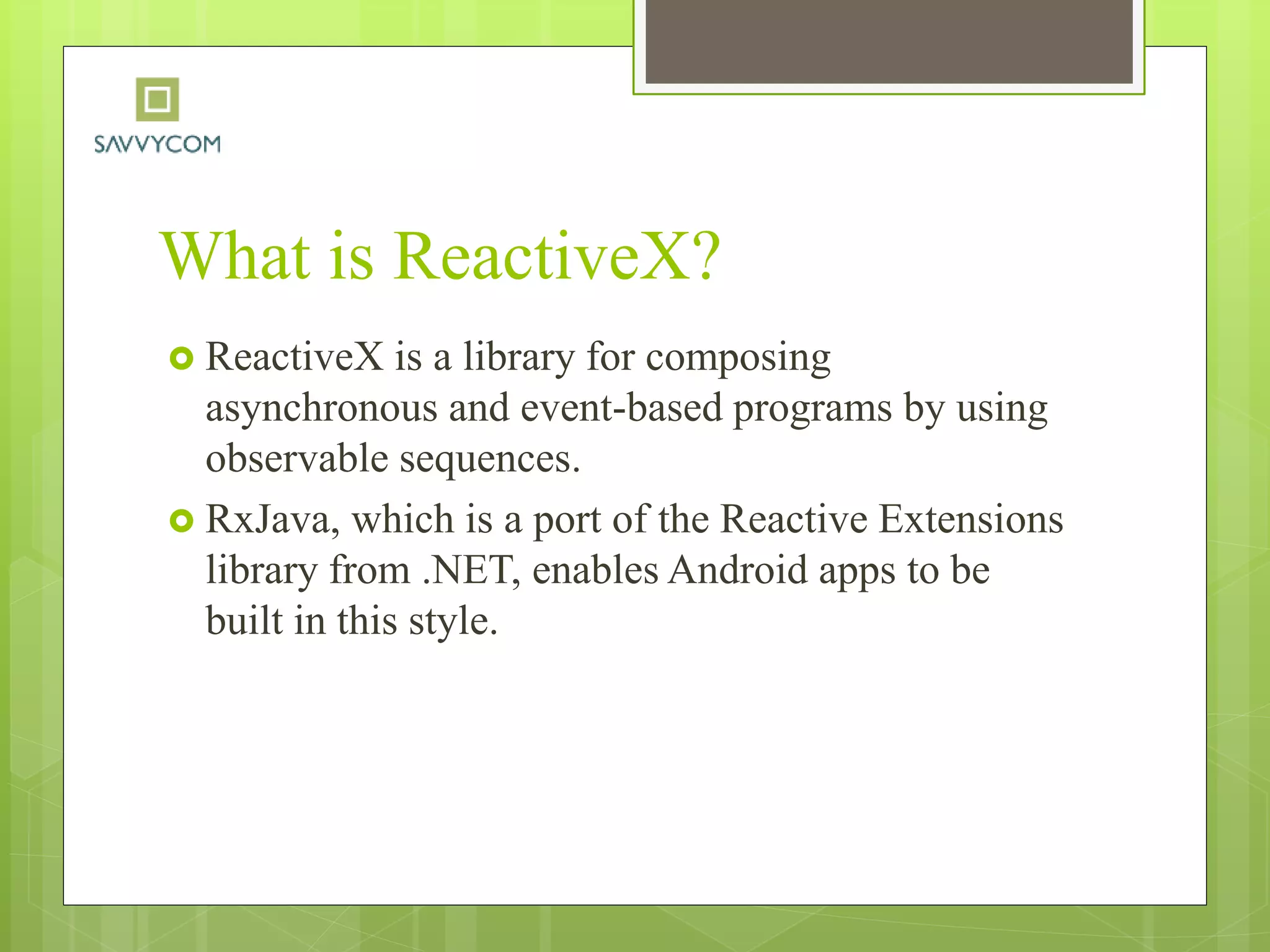 What is ReactiveX?
 ReactiveX is a library for composing
asynchronous and event-based programs by using
observable sequences.
 RxJava, which is a port of the Reactive Extensions
library from .NET, enables Android apps to be
built in this style.
 
