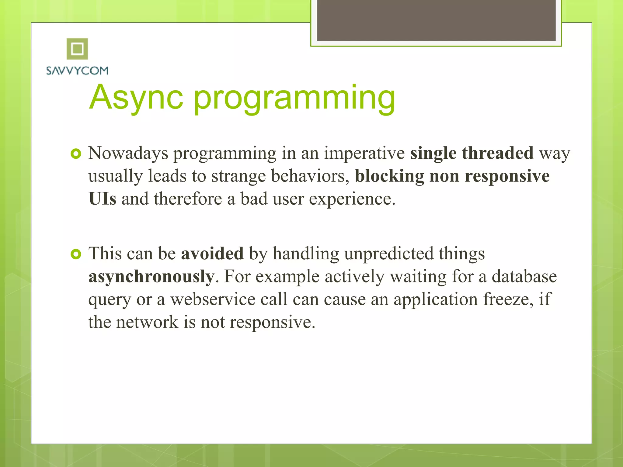 Async programming
 Nowadays programming in an imperative single threaded way
usually leads to strange behaviors, blocking non responsive
UIs and therefore a bad user experience.
 This can be avoided by handling unpredicted things
asynchronously. For example actively waiting for a database
query or a webservice call can cause an application freeze, if
the network is not responsive.
 