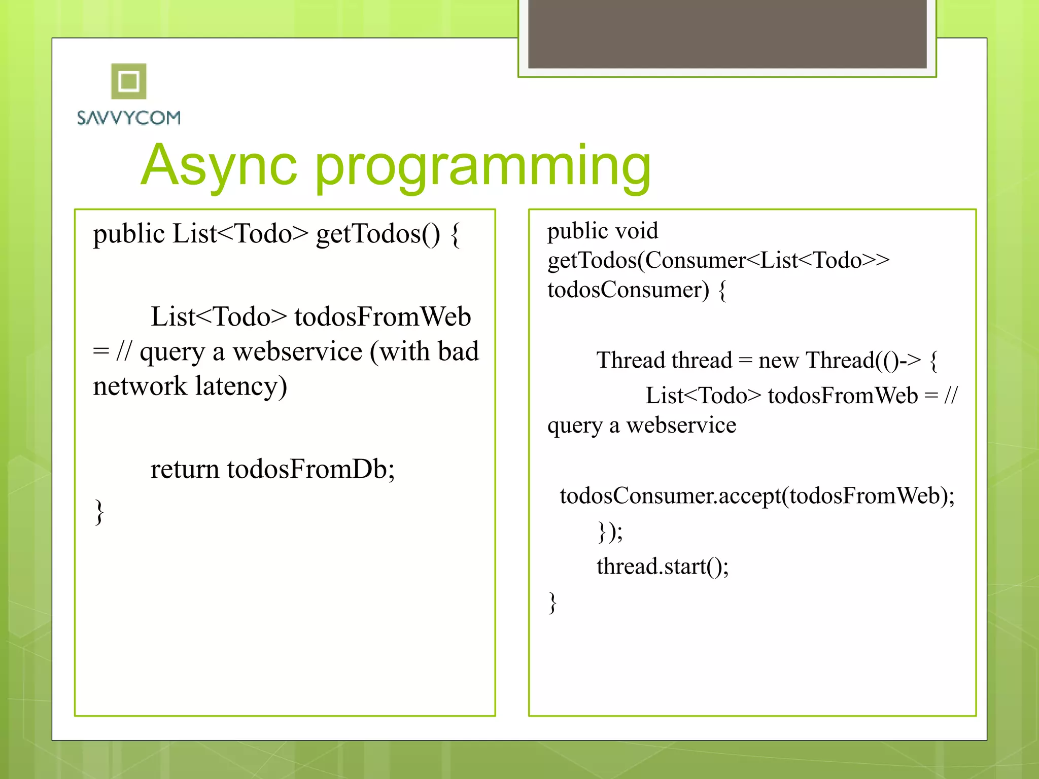 Async programming
public List<Todo> getTodos() {
List<Todo> todosFromWeb
= // query a webservice (with bad
network latency)
return todosFromDb;
}
public void
getTodos(Consumer<List<Todo>>
todosConsumer) {
Thread thread = new Thread(()-> {
List<Todo> todosFromWeb = //
query a webservice
todosConsumer.accept(todosFromWeb);
});
thread.start();
}
 