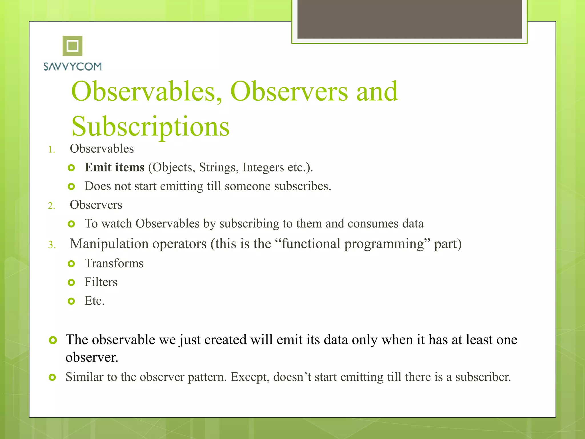 Observables, Observers and
Subscriptions
1. Observables
 Emit items (Objects, Strings, Integers etc.).
 Does not start emitting till someone subscribes.
2. Observers
 To watch Observables by subscribing to them and consumes data
3. Manipulation operators (this is the “functional programming” part)
 Transforms
 Filters
 Etc.
 The observable we just created will emit its data only when it has at least one
observer.
 Similar to the observer pattern. Except, doesn’t start emitting till there is a subscriber.
 