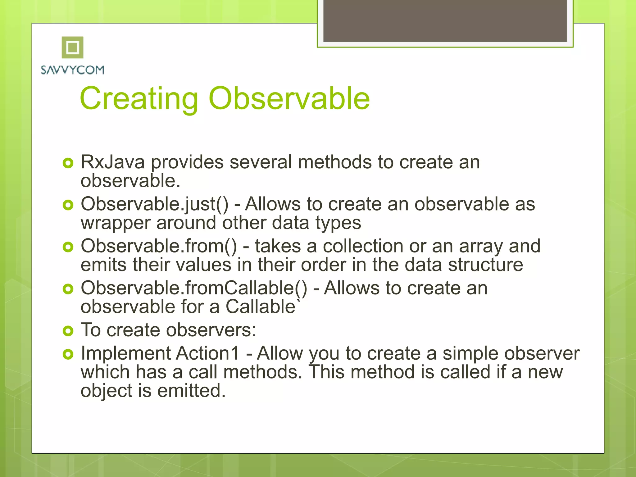 Creating Observable
 RxJava provides several methods to create an
observable.
 Observable.just() - Allows to create an observable as
wrapper around other data types
 Observable.from() - takes a collection or an array and
emits their values in their order in the data structure
 Observable.fromCallable() - Allows to create an
observable for a Callable`
 To create observers:
 Implement Action1 - Allow you to create a simple observer
which has a call methods. This method is called if a new
object is emitted.
 