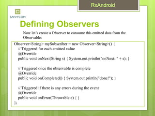 Defining Observers
Observer<String> mySubscriber = new Observer<String>() {
// Triggered for each emitted value
@Override
public void onNext(String s) { System.out.println("onNext: " + s); }
// Triggered once the observable is complete
@Override
public void onCompleted() { System.out.println("done!"); }
// Triggered if there is any errors during the event
@Override
public void onError(Throwable e) { }
};
Now let’s create a Observer to consume this emitted data from the
Observable:
 