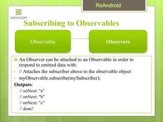 Subscribing to Observables
 An Observer can be attached to an Observable in order to
respond to emitted data with:
• // Attaches the subscriber above to the observable object
• myObservable.subscribe(mySubscriber);
Outputs:
// onNext: "a"
// onNext: "b"
// onNext: "c"
// done!
Observable Observers
 