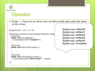Operator
 From — Converts an Array into an Observable that emits the items
in the Array.
Integer[] items = {0, 1, 2, 3, 4};
Observable.from(items).subscribe(new Subscriber<Integer>() {
@Override
public void onCompleted() {
System.out.println("Complete!");
}
@Override
public void onError(Throwable e) {
}
@Override
public void onNext(Integer integer) {
System.out.println("onNext from!" + integer);
}
});
System.out: onNext!0
System.out: onNext!1
System.out: onNext!2
System.out: onNext!3
System.out: onNext!4
System.out: Complete!
 