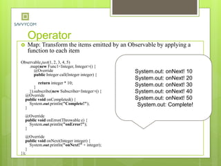 Operator
 Map: Transform the items emitted by an Observable by applying a
function to each item
Observable.just(1, 2, 3, 4, 5)
.map(new Func1<Integer, Integer>() {
@Override
public Integer call(Integer integer) {
return integer * 10;
}
}).subscribe(new Subscriber<Integer>() {
@Override
public void onCompleted() {
System.out.println("Complete!");
}
@Override
public void onError(Throwable e) {
System.out.println("onError!");
}
@Override
public void onNext(Integer integer) {
System.out.println("onNext!" + integer);
}
});
System.out: onNext! 10
System.out: onNext! 20
System.out: onNext! 30
System.out: onNext! 40
System.out: onNext! 50
System.out: Complete!
 