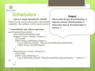 Schedulers
1. rxjava is single threaded by default
When you do not use observeOn, subscribeOn, or an operator that runs on a particular
scheduler , the callback will be receieved on the thread subscribe happened on.
2. subscribeOn only affects upstream
getANumberObservable()
.subscribeOn(Schedulers.io())
.map(new Func1<Integer, String>() {
@Override
public String call(Integer integer) {
Log.i("Operator thread", Thread.currentThread().getName());
return String.valueOf(integer);
}
})
.subscribe(new Action1<String>() {
@Override
public void call(String s) {
Log.i("Subscriber thread", Thread.currentThread().getName() + " onNext: " +
s);
}
});
Output:
Observable thread: RxIoScheduler-2
Operator thread: RxIoScheduler-2
Subscriber thread: RxIoScheduler-2
onNext: 1
 
