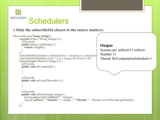 Schedulers
3. Only the subscribeOn closest to the source matters:
Observable.just("Some String")
.map(new Func1<String, Integer>() {
@Override
public Integer call(String s) {
return s.length();
}
})
.subscribeOn(Schedulers.computation()) // changing to computation
.subscribeOn(Schedulers.io()) // won’t change the thread to IO
.subscribe(new Observer<Integer>() {
@Override
public void onCompleted() {
}
@Override
public void onError(Throwable e) {
}
@Override
public void onNext(Integer integer) {
System.out.println("onNext!" + integer);
Log.d("onNext", "Number " + integer + " Thread: " + Thread.currentThread().getName());
}
});
Output
System.out: onNext!11 onNext:
Number 11
Thread: RxComputationScheduler-1
 