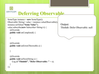 Deferring Observable
SomeType instance = new SomeType();
Observable<String> value = instance.valueObservable();
instance.setValue("Some Value");
value.subscribe(new Subscriber<String>() {
@Override
public void onCompleted() {
}
@Override
public void onError(Throwable e) {
}
@Override
public void onNext(String s) {
Log.d("Thinhdt", "Defer Observable: " + s);
}
});
Output:
Thinhdt: Defer Observable: null
 