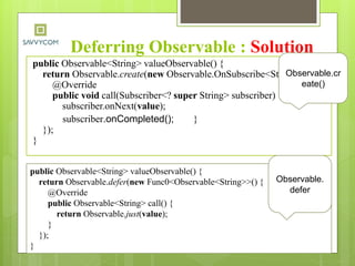 Deferring Observable : Solution
public Observable<String> valueObservable() {
return Observable.create(new Observable.OnSubscribe<String>() {
@Override
public void call(Subscriber<? super String> subscriber) {
subscriber.onNext(value);
subscriber.onCompleted(); }
});
}
Observable.cr
eate()
public Observable<String> valueObservable() {
return Observable.defer(new Func0<Observable<String>>() {
@Override
public Observable<String> call() {
return Observable.just(value);
}
});
}
Observable.
defer
 