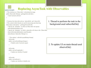 Replacing AsyncTask with Observables
// This constructs an `Observable` to download the image
public Observable<Bitmap> getImageNetworkCall() {
// Insert network call here!
}
// Construct the observable and use `subscribeOn` and `observeOn`
// This controls which threads are used for processing and observing
Subscription subscription = getImageNetworkCall()
// Specify the `Scheduler` on which an Observable will operate
.subscribeOn(Schedulers.io())
// Specify the `Scheduler` on which a subscriber will observe this `Observable`
.observeOn(AndroidSchedulers.mainThread())
.subscribe(new Subscriber<Bitmap>() {
// This replaces `onPostExecute(Bitmap bitmap)`
@Override
public void onNext(Bitmap bitmap) {
// Handle result of network request
}
@Override
public void onCompleted() {
// Update user interface if needed
}
@Override
public void onError() {
// Update user interface to handle error
}
});
1. Thread to perform the task in the
background used subscribeOn()
2. To update UI on main thread used
observeOn()
 