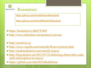 Resources:
 https://hackmd.io/s/BkITYDZf
 http://www.slideshare.net/penano/rx-javasc
 http://reactivex.io
 http://www.vogella.com/tutorials/RxJava/article.html
 http://randomdotnext.com/retrofit-rxjava/
 http://blog.danlew.net/2015/07/23/deferring-observable-code-
until-subscription-in-rxjava/
 https://github.com/ruler88/GithubDemo
https://github.com/thinhdt/DemoRxAndroid/
https://github.com/thinhdt/Retrofit-RxAndroid
 