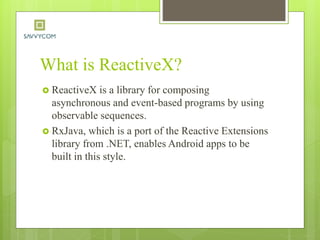 What is ReactiveX?
 ReactiveX is a library for composing
asynchronous and event-based programs by using
observable sequences.
 RxJava, which is a port of the Reactive Extensions
library from .NET, enables Android apps to be
built in this style.
 