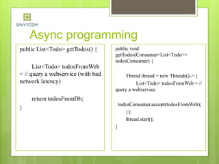 Async programming
public List<Todo> getTodos() {
List<Todo> todosFromWeb
= // query a webservice (with bad
network latency)
return todosFromDb;
}
public void
getTodos(Consumer<List<Todo>>
todosConsumer) {
Thread thread = new Thread(()-> {
List<Todo> todosFromWeb = //
query a webservice
todosConsumer.accept(todosFromWeb);
});
thread.start();
}
 