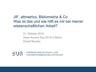 JIF, altmetrics, Bibliometrie & Co
Was ist das und wie hilft es mir bei meiner
wissenschaftlichen Arbeit?
21. Oktober 2015
Open Access Day 2015 in Mainz
Daniel Beucke
 