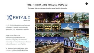 1
THE RetailX AUSTRALIA TOP250:
A PERFORMANCE INDEX ranking the largest
250 retailers in Australia according to their
performance in six ‘dimensions’ of retailcraft
TODAY’S PRESENTATION:
The Top250’s geographic distribution,
localisation, composition (multichannel vs
online-only), and their similarities and differences
to the UK, Europe and Asean Top500s
All research reports are free to retail
members of internetretailing.net/rxau
The state of ecommerce and multichannel retail in Australia
Photo by Andrew Sutherland/Flickr
Photo by Jay Miller/Flickr
Photo by Bernard Spragg/Flickr Photo by Melanie Hughes/Flickr
Photo by Tibor Kovacs/Flickr
Photo by Governor Macquarie/Flickr
Photo by Citygreen Systems/Flickr
retailx.net
 