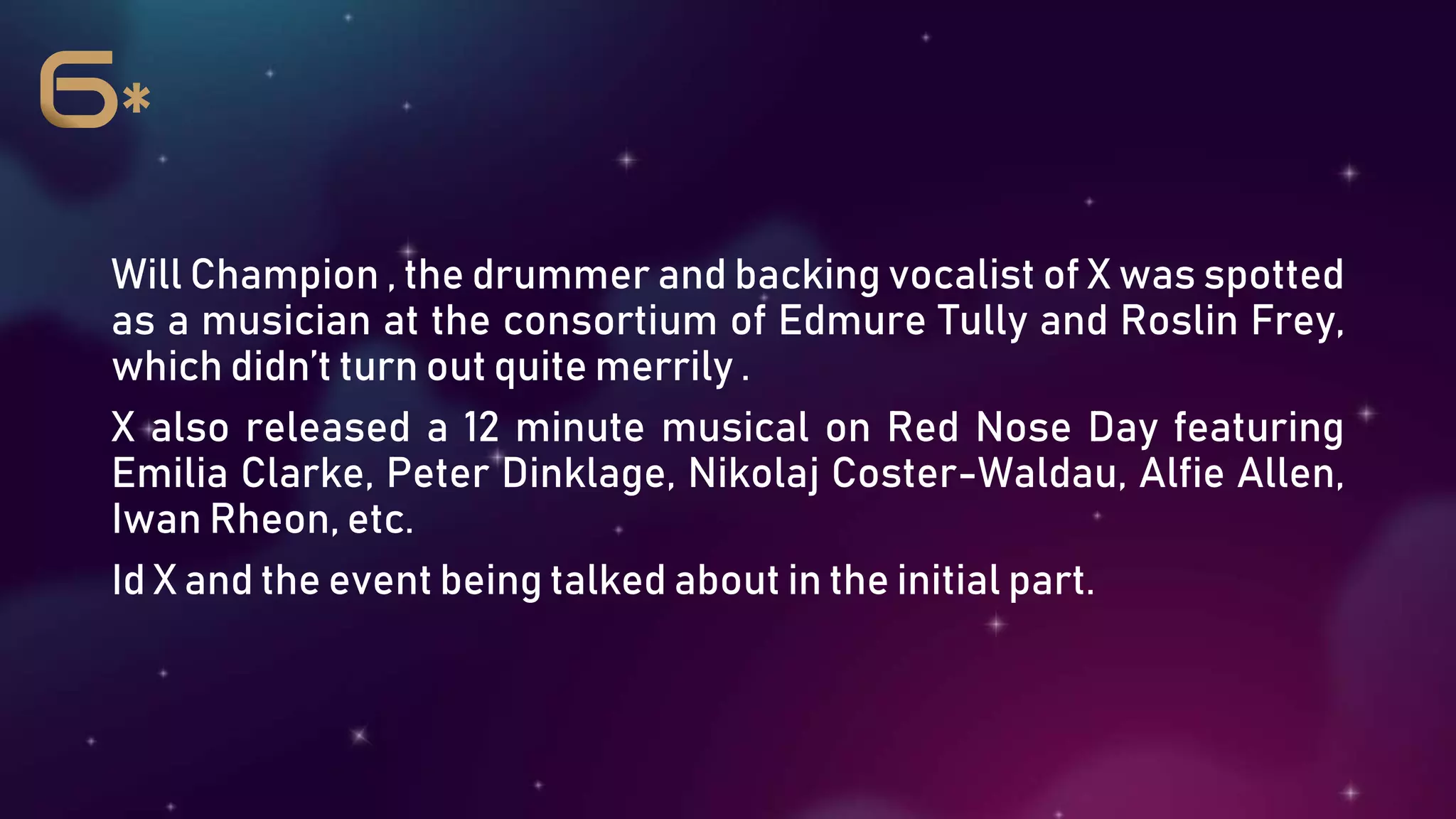 Will Champion , the drummer and backing vocalist of X was spotted
as a musician at the consortium of Edmure Tully and Roslin Frey,
which didn’t turn out quite merrily .
X also released a 12 minute musical on Red Nose Day featuring
Emilia Clarke, Peter Dinklage, Nikolaj Coster-Waldau, Alfie Allen,
Iwan Rheon, etc.
Id X and the event being talked about in the initial part.
 