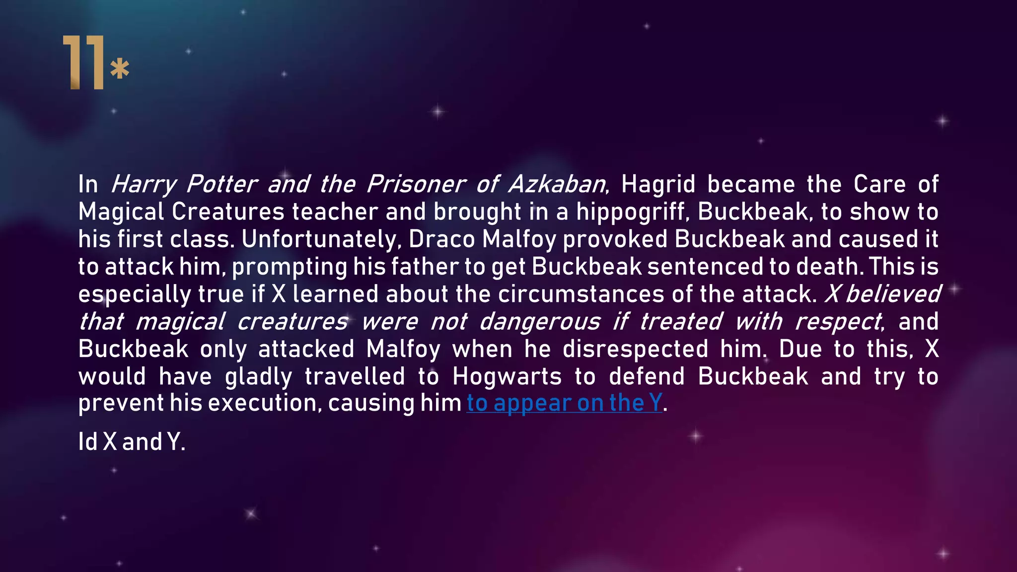 In Harry Potter and the Prisoner of Azkaban, Hagrid became the Care of
Magical Creatures teacher and brought in a hippogriff, Buckbeak, to show to
his first class. Unfortunately, Draco Malfoy provoked Buckbeak and caused it
to attack him, prompting his father to get Buckbeak sentenced to death. This is
especially true if X learned about the circumstances of the attack. X believed
that magical creatures were not dangerous if treated with respect, and
Buckbeak only attacked Malfoy when he disrespected him. Due to this, X
would have gladly travelled to Hogwarts to defend Buckbeak and try to
prevent his execution, causing him to appear on the Y.
Id X and Y.
 