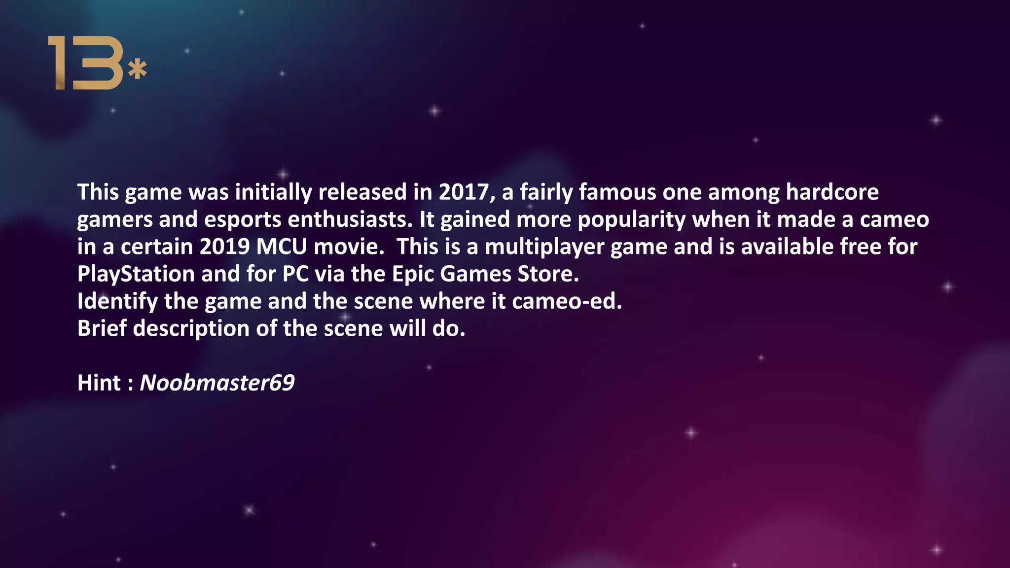 This game was initially released in 2017, a fairly famous one among hardcore
gamers and esports enthusiasts. It gained more popularity when it made a cameo
in a certain 2019 MCU movie. This is a multiplayer game and is available free for
PlayStation and for PC via the Epic Games Store.
Identify the game and the scene where it cameo-ed.
Brief description of the scene will do.
Hint : Noobmaster69
 