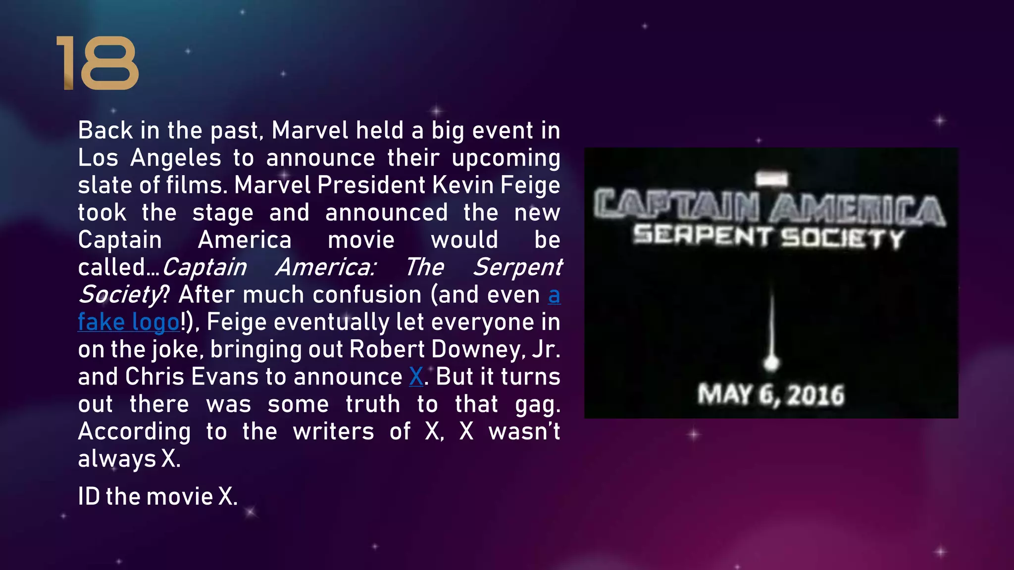 Back in the past, Marvel held a big event in
Los Angeles to announce their upcoming
slate of films. Marvel President Kevin Feige
took the stage and announced the new
Captain America movie would be
called…Captain America: The Serpent
Society? After much confusion (and even a
fake logo!), Feige eventually let everyone in
on the joke, bringing out Robert Downey, Jr.
and Chris Evans to announce X. But it turns
out there was some truth to that gag.
According to the writers of X, X wasn’t
always X.
ID the movie X.
 