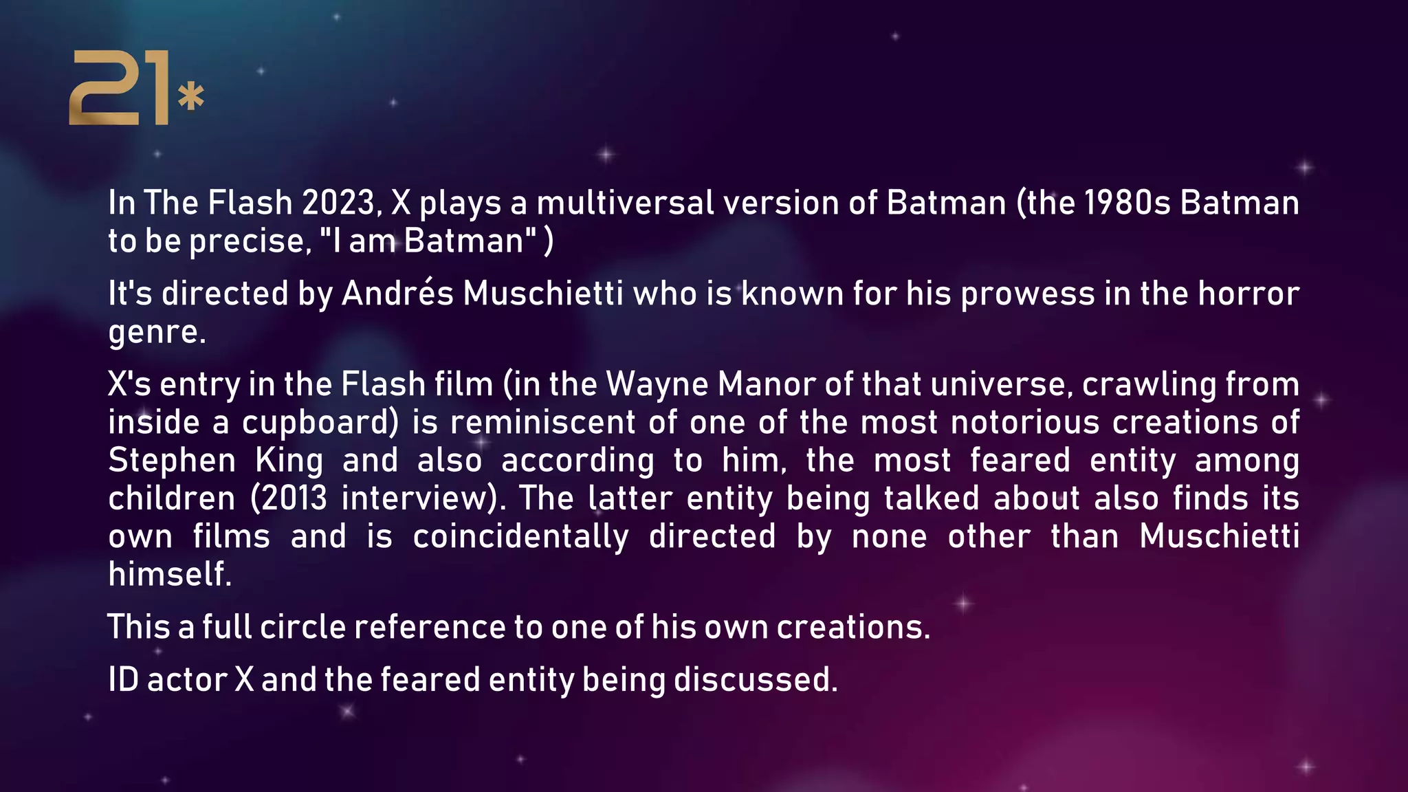 In The Flash 2023, X plays a multiversal version of Batman (the 1980s Batman
to be precise, "I am Batman" )
It's directed by Andrés Muschietti who is known for his prowess in the horror
genre.
X's entry in the Flash film (in the Wayne Manor of that universe, crawling from
inside a cupboard) is reminiscent of one of the most notorious creations of
Stephen King and also according to him, the most feared entity among
children (2013 interview). The latter entity being talked about also finds its
own films and is coincidentally directed by none other than Muschietti
himself.
This a full circle reference to one of his own creations.
ID actor X and the feared entity being discussed.
 