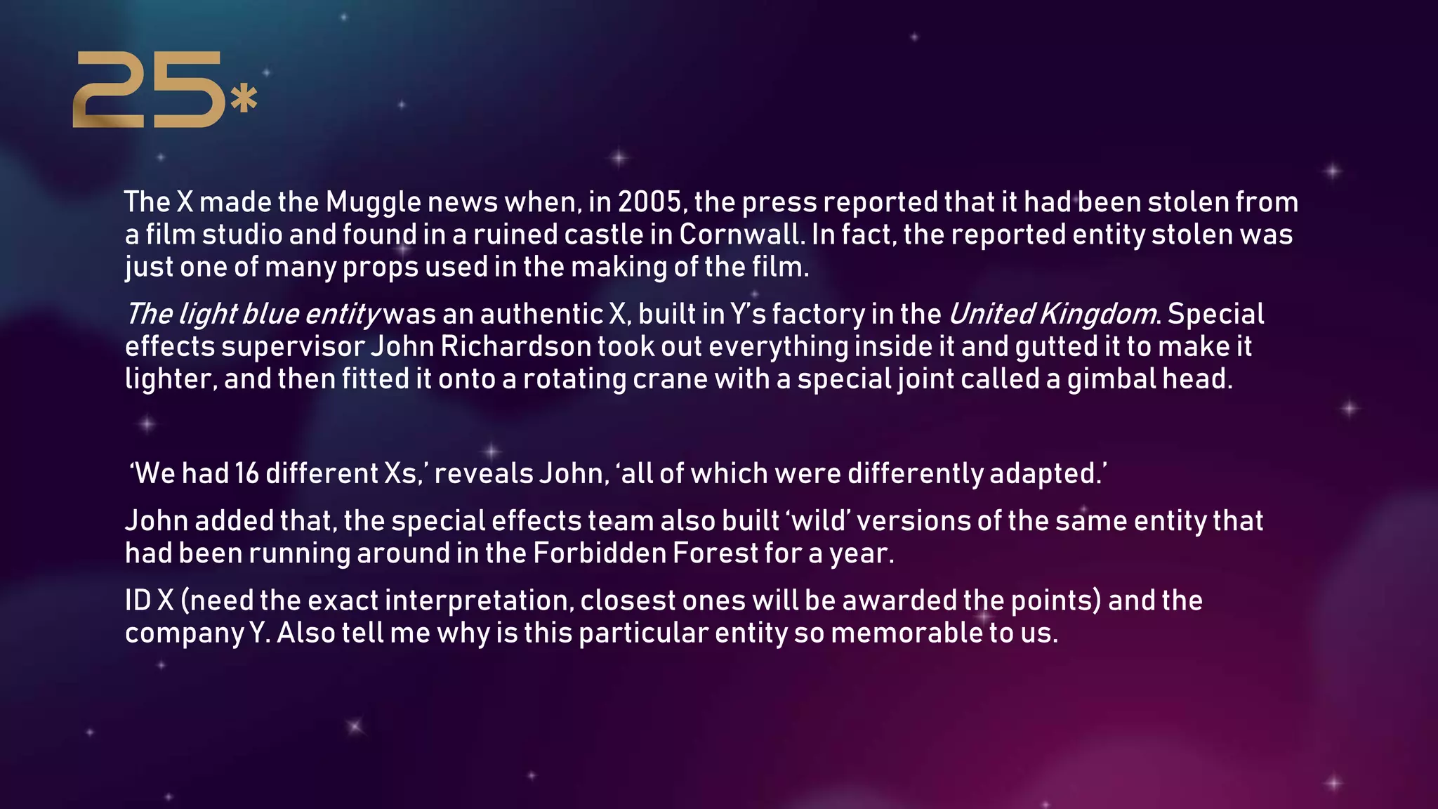 The X made the Muggle news when, in 2005, the press reported that it had been stolen from
a film studio and found in a ruined castle in Cornwall. In fact, the reported entity stolen was
just one of many props used in the making of the film.
The light blue entitywas an authentic X, built in Y’s factory in theUnited Kingdom. Special
effects supervisorJohn Richardsontook out everythinginside it and gutted it to make it
lighter, and then fitted it onto a rotating crane with a special joint called a gimbal head.
‘We had 16 different Xs,’ revealsJohn, ‘all of which were differentlyadapted.’
John added that, the special effects team also built ‘wild’ versionsof the same entity that
had been running around in the ForbiddenForest for a year.
ID X (need the exact interpretation,closest ones will be awarded the points) and the
company Y. Also tell me why is this particular entity so memorableto us.
 