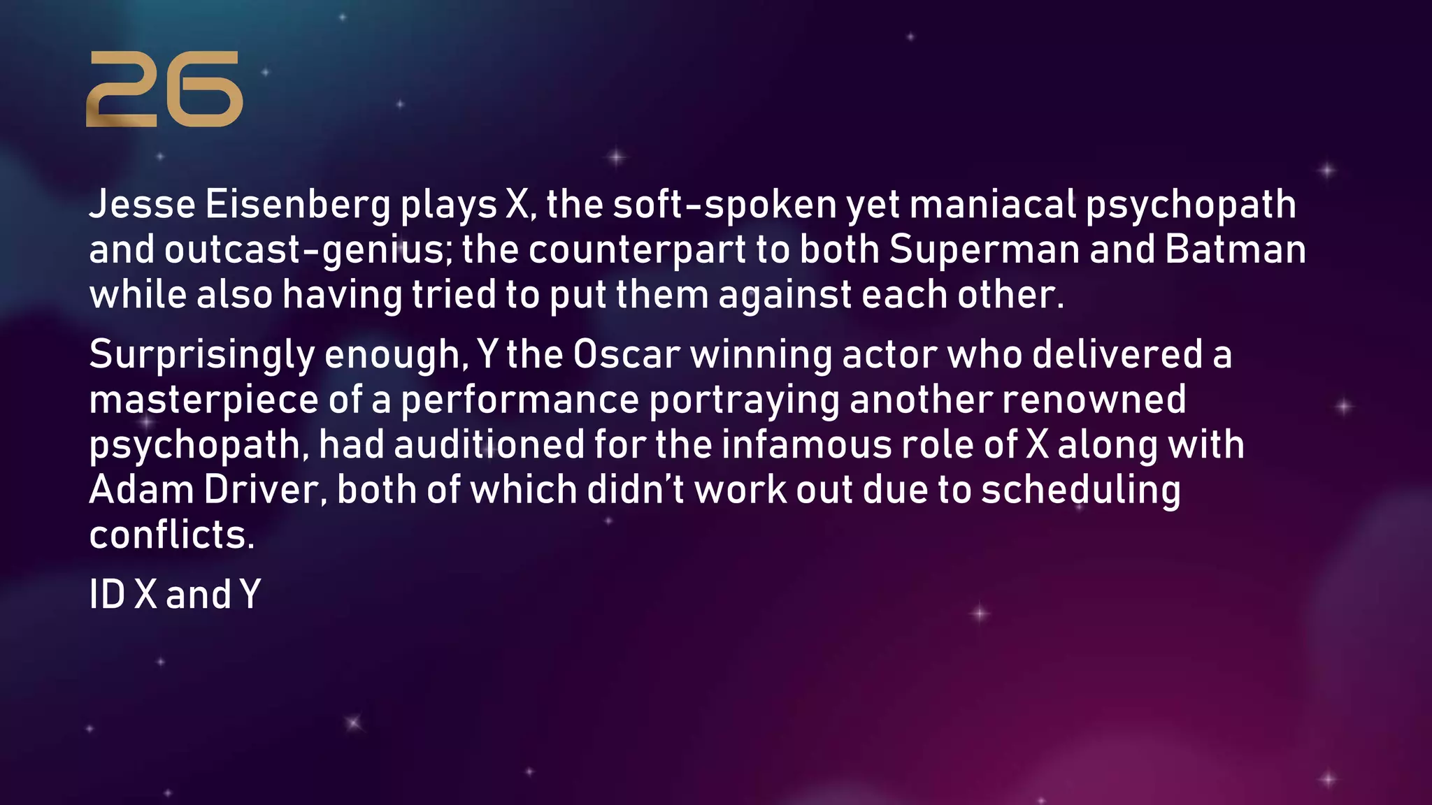 Jesse Eisenberg plays X, the soft-spoken yet maniacal psychopath
and outcast-genius; the counterpart to both Superman and Batman
while also having tried to put them against each other.
Surprisingly enough, Y the Oscar winning actor who delivered a
masterpiece of a performance portraying another renowned
psychopath, had auditioned for the infamous role of X along with
Adam Driver, both of which didn’t work out due to scheduling
conflicts.
ID X and Y
 