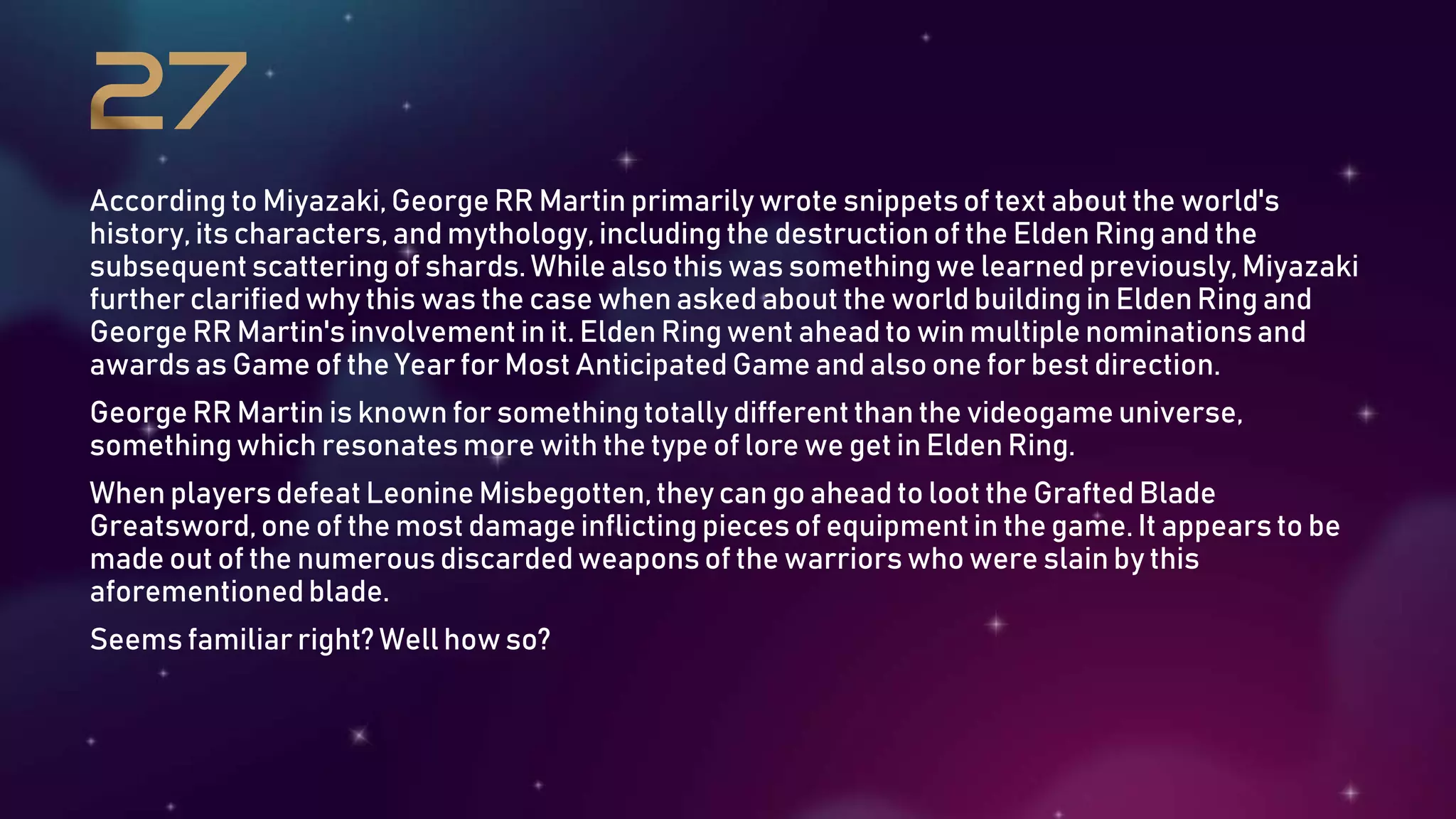 According to Miyazaki, George RR Martin primarily wrote snippetsof text about the world's
history, its characters, and mythology, including the destruction of the Elden Ring and the
subsequent scattering of shards. While also this was somethingwe learned previously,Miyazaki
further clarified why this was the case when asked about the world building in Elden Ring and
George RR Martin's involvement in it. Elden Ring went ahead to win multiple nominationsand
awards as Game of the Year for Most Anticipated Game and also one for best direction.
George RR Martin is known for somethingtotally different than the videogame universe,
somethingwhich resonates more with the type of lore we get in Elden Ring.
When playersdefeat Leonine Misbegotten, they can go ahead to loot the Grafted Blade
Greatsword,one of the most damage inflicting pieces of equipmentin the game. It appears to be
made out of the numerous discarded weapons of the warriors who were slain by this
aforementionedblade.
Seems familiar right? Well how so?
 