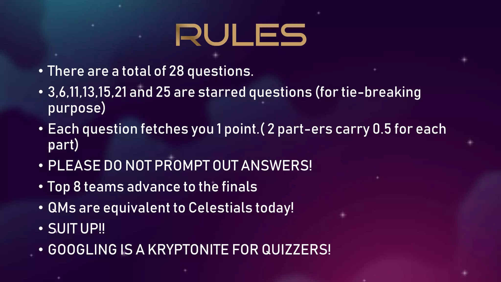 • There are a total of 28 questions.
• 3,6,11,13,15,21 and 25 are starred questions (for tie-breaking
purpose)
• Each question fetches you 1 point.( 2 part-ers carry 0.5 for each
part)
• PLEASE DO NOT PROMPT OUT ANSWERS!
• Top 8 teams advance to the finals
• QMs are equivalent to Celestials today!
• SUIT UP!!
• GOOGLING IS A KRYPTONITE FOR QUIZZERS!
 