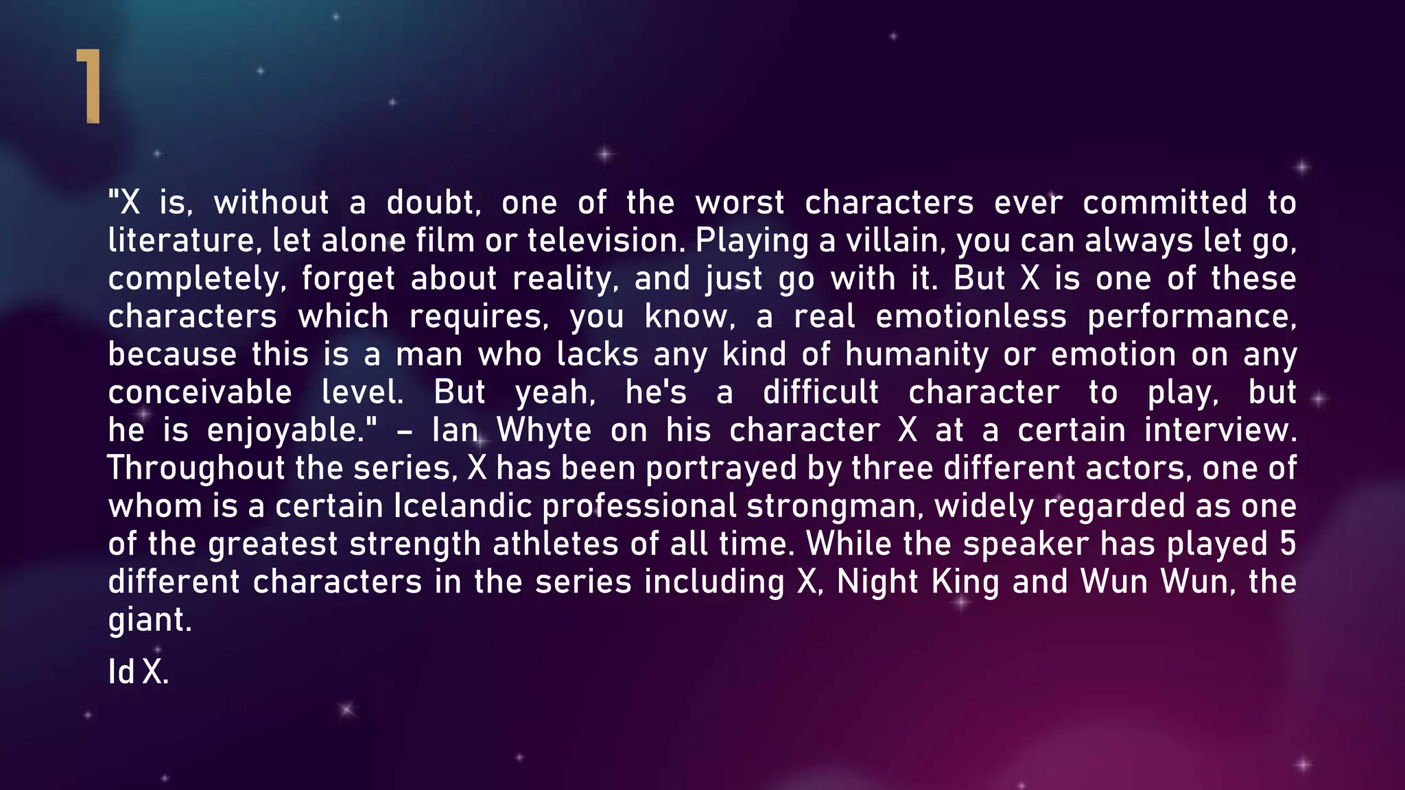 "X is, without a doubt, one of the worst characters ever committed to
literature, let alone film or television. Playing a villain, you can always let go,
completely, forget about reality, and just go with it. But X is one of these
characters which requires, you know, a real emotionless performance,
because this is a man who lacks any kind of humanity or emotion on any
conceivable level. But yeah, he's a difficult character to play, but
he is enjoyable." – Ian Whyte on his character X at a certain interview.
Throughout the series, X has been portrayed by three different actors, one of
whom is a certain Icelandic professional strongman, widely regarded as one
of the greatest strength athletes of all time. While the speaker has played 5
different characters in the series including X, Night King and Wun Wun, the
giant.
Id X.
 