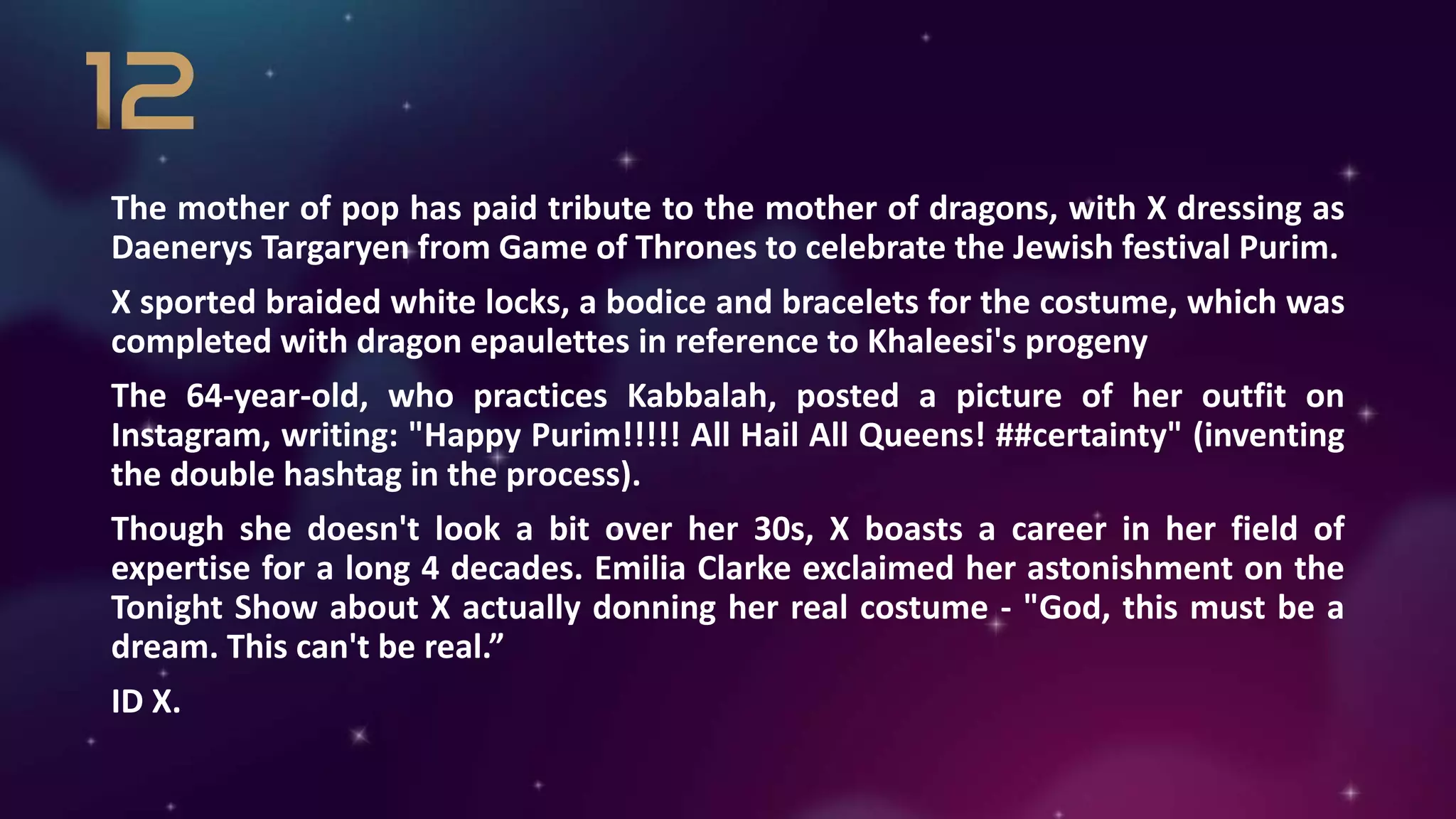 The mother of pop has paid tribute to the mother of dragons, with X dressing as
Daenerys Targaryen from Game of Thrones to celebrate the Jewish festival Purim.
X sported braided white locks, a bodice and bracelets for the costume, which was
completed with dragon epaulettes in reference to Khaleesi's progeny
The 64-year-old, who practices Kabbalah, posted a picture of her outfit on
Instagram, writing: "Happy Purim!!!!! All Hail All Queens! ##certainty" (inventing
the double hashtag in the process).
Though she doesn't look a bit over her 30s, X boasts a career in her field of
expertise for a long 4 decades. Emilia Clarke exclaimed her astonishment on the
Tonight Show about X actually donning her real costume - "God, this must be a
dream. This can't be real.”
ID X.
 