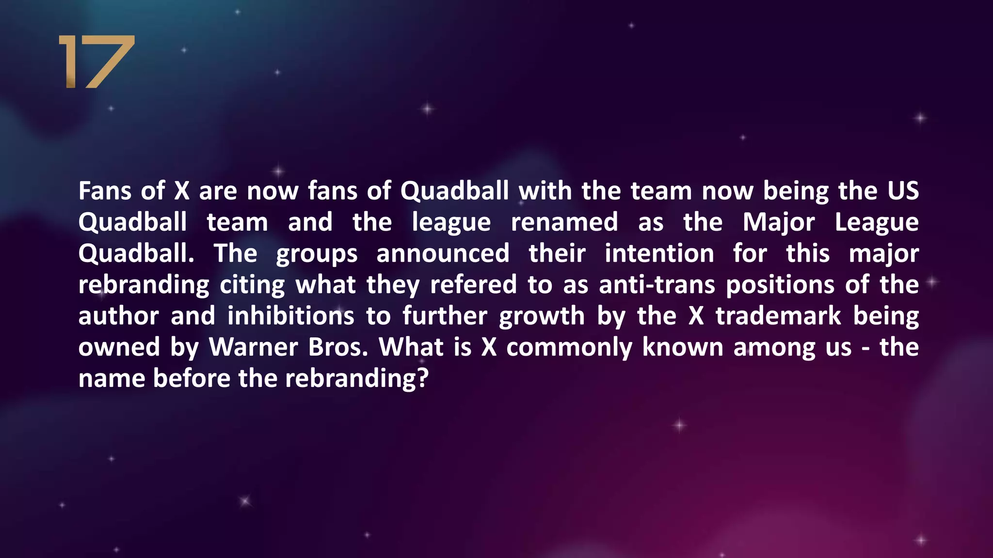 Fans of X are now fans of Quadball with the team now being the US
Quadball team and the league renamed as the Major League
Quadball. The groups announced their intention for this major
rebranding citing what they refered to as anti-trans positions of the
author and inhibitions to further growth by the X trademark being
owned by Warner Bros. What is X commonly known among us - the
name before the rebranding?
 