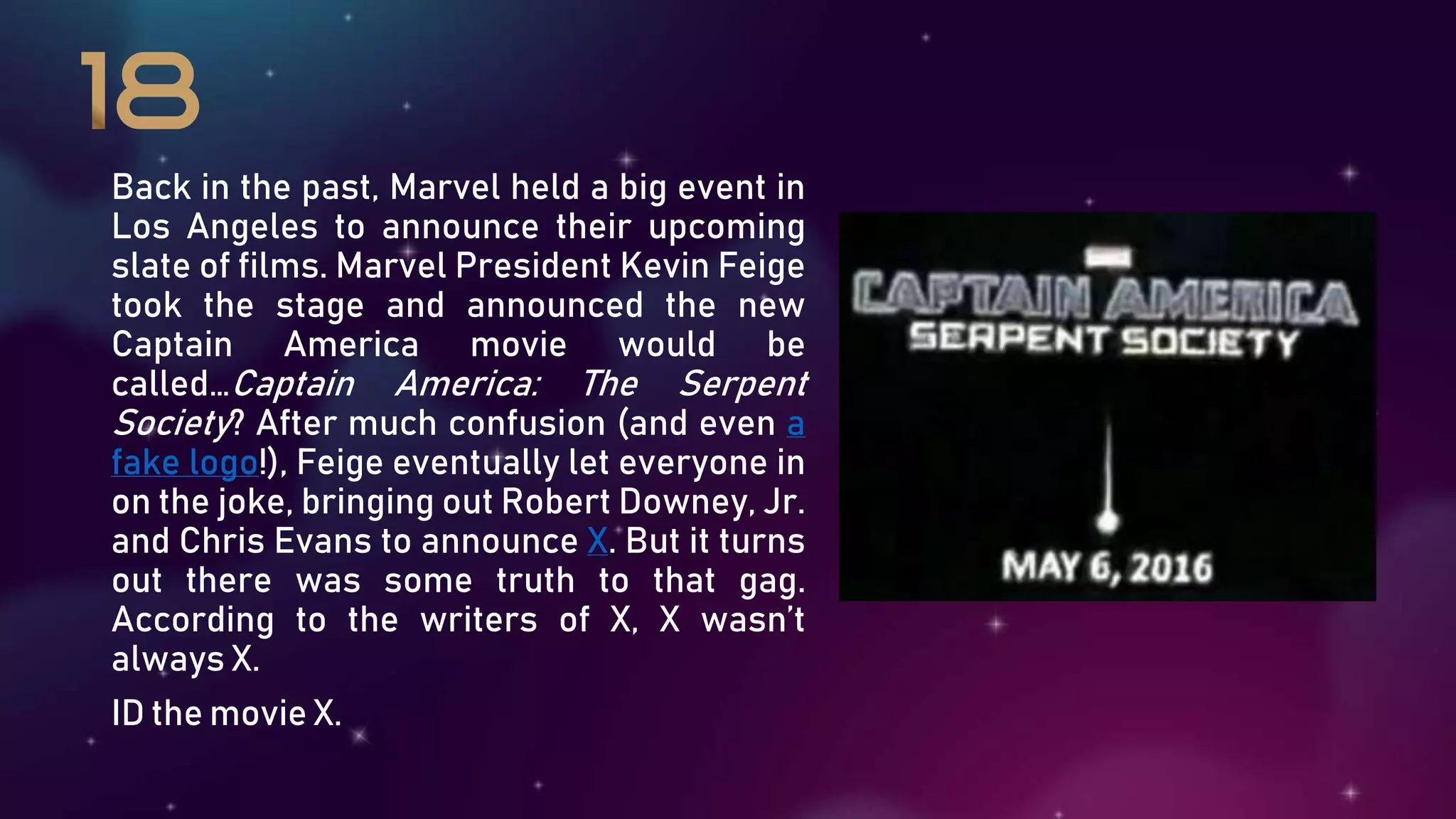 Back in the past, Marvel held a big event in
Los Angeles to announce their upcoming
slate of films. Marvel President Kevin Feige
took the stage and announced the new
Captain America movie would be
called…Captain America: The Serpent
Society? After much confusion (and even a
fake logo!), Feige eventually let everyone in
on the joke, bringing out Robert Downey, Jr.
and Chris Evans to announce X. But it turns
out there was some truth to that gag.
According to the writers of X, X wasn’t
always X.
ID the movie X.
 
