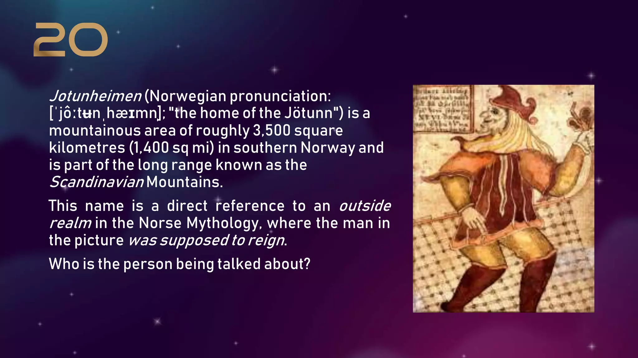 Jotunheimen (Norwegian pronunciation:
[ˈjôːtʉnˌhæɪmn̩]; "the home of the Jötunn") is a
mountainous area of roughly 3,500 square
kilometres (1,400 sq mi) in southern Norway and
is part of the long range known as the
Scandinavian Mountains.
This name is a direct reference to an outside
realm in the Norse Mythology, where the man in
the picture was supposed to reign.
Who is the person being talked about?
 