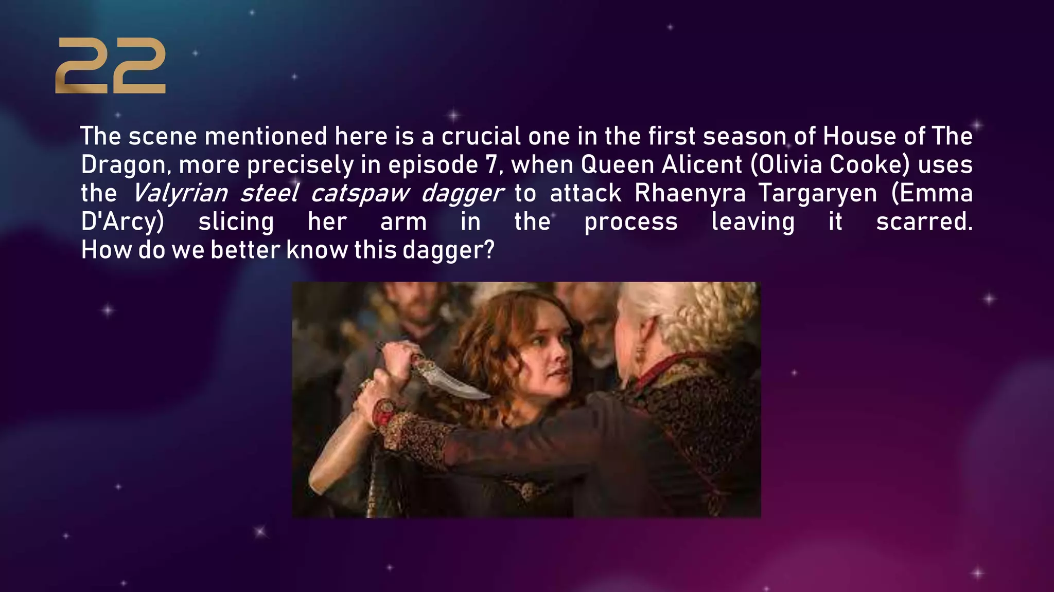 The scene mentioned here is a crucial one in the first season of House of The
Dragon, more precisely in episode 7, when Queen Alicent (Olivia Cooke) uses
the Valyrian steel catspaw dagger to attack Rhaenyra Targaryen (Emma
D'Arcy) slicing her arm in the process leaving it scarred.
How do we better know this dagger?
 
