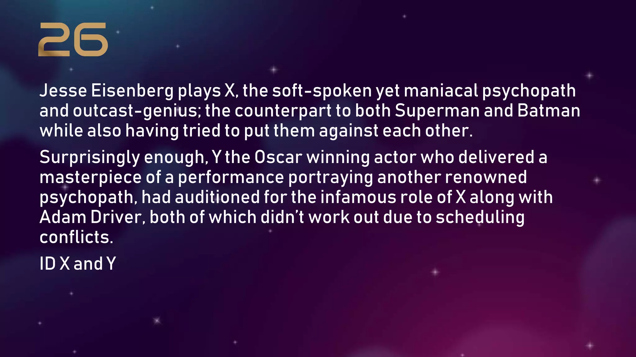 Jesse Eisenberg plays X, the soft-spoken yet maniacal psychopath
and outcast-genius; the counterpart to both Superman and Batman
while also having tried to put them against each other.
Surprisingly enough, Y the Oscar winning actor who delivered a
masterpiece of a performance portraying another renowned
psychopath, had auditioned for the infamous role of X along with
Adam Driver, both of which didn’t work out due to scheduling
conflicts.
ID X and Y
 