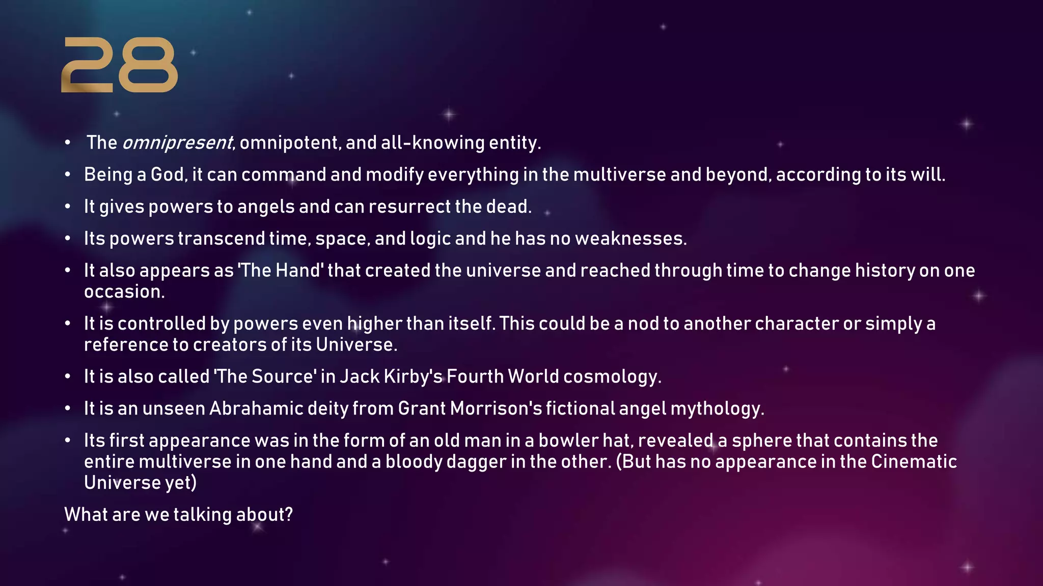 • The omnipresent, omnipotent, and all-knowing entity.
• Being a God, it can command and modify everything in the multiverse and beyond, according to its will.
• It gives powers to angels and can resurrect the dead.
• Its powers transcend time, space, and logic and he has no weaknesses.
• It also appears as 'The Hand' that created the universe and reached through time to change history on one
occasion.
• It is controlled by powers even higher than itself. This could be a nod to another character or simply a
reference to creators of its Universe.
• It is also called 'The Source' in Jack Kirby's Fourth World cosmology.
• It is an unseen Abrahamic deity from Grant Morrison's fictional angel mythology.
• Its first appearance was in the form of an old man in a bowler hat, revealed a sphere that contains the
entire multiverse in one hand and a bloody dagger in the other. (But has no appearance in the Cinematic
Universe yet)
What are we talking about?
 