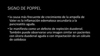 SIGNO DE POPPEL
• la causa más frecuente de crecimiento de la ampolla de
Vater es la inflamación edematosa secundaria a la
pancreatitis aguda.
• Se manifiesta como un defecto de repleción duodenal.
También puede observarse una imagen similar en pacientes
con úlcera duodenal aguda o con impactación de un cálculo
de colédoco
 