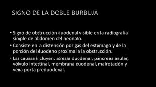 SIGNO DE LA DOBLE BURBUJA
• Signo de obstrucción duodenal visible en la radiografía
simple de abdomen del neonato.
• Consiste en la distensión por gas del estómago y de la
porción del duodeno proximal a la obstrucción.
• Las causas incluyen: atresia duodenal, páncreas anular,
vólvulo intestinal, membrana duodenal, malrotación y
vena porta preduodenal.
 