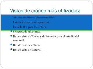 Vistas de cráneo más utilizadas:
Anteroposterior o posteroanterior.
Lateral ( derecha o izquierda).
De Schuller para mastoides.
Selectiva de silla turca.
Rx. en vista deTowne y de Stenvers para el estudio del
temporal.
Rx. de base de cráneo.
Rx. en vista deWaters.
 
