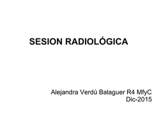 SESION RADIOLÓGICA
Alejandra Verdú Balaguer R4 MfyC
Dic-2015
 