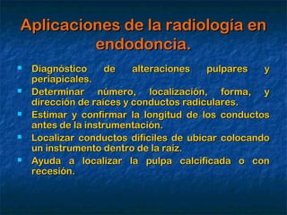 Aplicaciones de la radiología en
         endodoncia.
   Diagnóstico      de   alteraciones   pulpares   y
    periapicales.
   Determinar número, localización, forma, y
    dirección de raíces y conductos radiculares.
   Estimar y confirmar la longitud de los conductos
    antes de la instrumentación.
   Localizar conductos difíciles de ubicar colocando
    un instrumento dentro de la raíz.
   Ayuda a localizar la pulpa calcificada o con
    recesión.
 