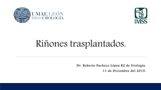 Riñones trasplantados.
Dr. Roberto Pacheco López R2 de Urología.
11 de Diciembre del 2015.
 