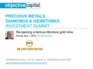 PRECIOUS METALS,
DIAMONDS & GEMSTONES
INVESTMENT SUMMIT
         Re-opening a famous Montana gold mine
         Murray Nye – CEO, RX Exploration




IRONMONGERS’ HALL, CITY OF LONDON ● WEDNESDAY, 6 APR 2011
www.ObjectiveCapitalConferences.com
 
