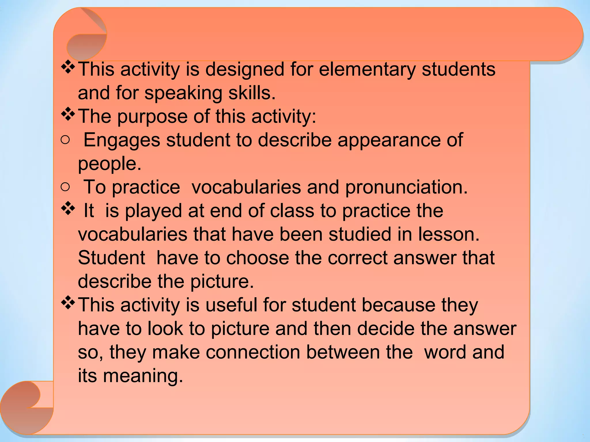 This activity is designed for elementary students 
and for speaking skills. 
The purpose of this activity: 
o o Engages student to describe appearance of 
people. 
o o To practice vocabularies and pronunciation. 
  It is played at end of class to practice the 
vocabularies that have been studied in lesson. 
Student have to choose the correct answer that 
describe the picture. 
This activity is useful for student because they 
have to look to picture and then decide the answer 
so, they make connection between the word and 
its meaning. 
 
